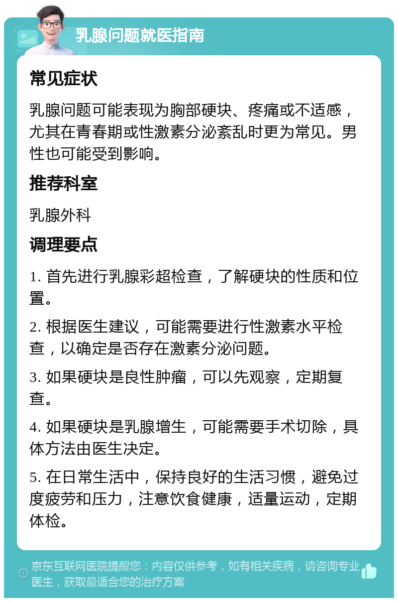 乳腺问题就医指南 常见症状 乳腺问题可能表现为胸部硬块、疼痛或不适感，尤其在青春期或性激素分泌紊乱时更为常见。男性也可能受到影响。 推荐科室 乳腺外科 调理要点 1. 首先进行乳腺彩超检查，了解硬块的性质和位置。 2. 根据医生建议，可能需要进行性激素水平检查，以确定是否存在激素分泌问题。 3. 如果硬块是良性肿瘤，可以先观察，定期复查。 4. 如果硬块是乳腺增生，可能需要手术切除，具体方法由医生决定。 5. 在日常生活中，保持良好的生活习惯，避免过度疲劳和压力，注意饮食健康，适量运动，定期体检。