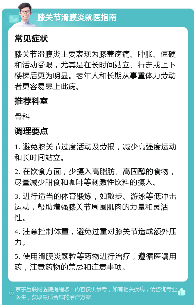 膝关节滑膜炎就医指南 常见症状 膝关节滑膜炎主要表现为膝盖疼痛、肿胀、僵硬和活动受限，尤其是在长时间站立、行走或上下楼梯后更为明显。老年人和长期从事重体力劳动者更容易患上此病。 推荐科室 骨科 调理要点 1. 避免膝关节过度活动及劳损，减少高强度运动和长时间站立。 2. 在饮食方面，少摄入高脂肪、高固醇的食物，尽量减少甜食和咖啡等刺激性饮料的摄入。 3. 进行适当的体育锻炼，如散步、游泳等低冲击运动，帮助增强膝关节周围肌肉的力量和灵活性。 4. 注意控制体重，避免过重对膝关节造成额外压力。 5. 使用滑膜炎颗粒等药物进行治疗，遵循医嘱用药，注意药物的禁忌和注意事项。