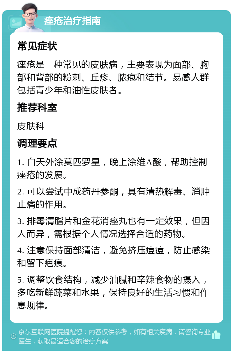 痤疮治疗指南 常见症状 痤疮是一种常见的皮肤病，主要表现为面部、胸部和背部的粉刺、丘疹、脓疱和结节。易感人群包括青少年和油性皮肤者。 推荐科室 皮肤科 调理要点 1. 白天外涂莫匹罗星，晚上涂维A酸，帮助控制痤疮的发展。 2. 可以尝试中成药丹参酮，具有清热解毒、消肿止痛的作用。 3. 排毒清脂片和金花消痤丸也有一定效果，但因人而异，需根据个人情况选择合适的药物。 4. 注意保持面部清洁，避免挤压痘痘，防止感染和留下疤痕。 5. 调整饮食结构，减少油腻和辛辣食物的摄入，多吃新鲜蔬菜和水果，保持良好的生活习惯和作息规律。