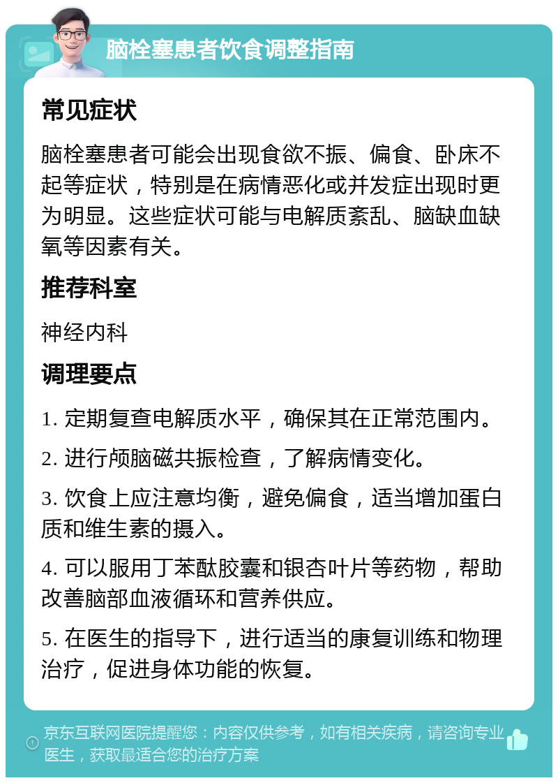 脑栓塞患者饮食调整指南 常见症状 脑栓塞患者可能会出现食欲不振、偏食、卧床不起等症状，特别是在病情恶化或并发症出现时更为明显。这些症状可能与电解质紊乱、脑缺血缺氧等因素有关。 推荐科室 神经内科 调理要点 1. 定期复查电解质水平，确保其在正常范围内。 2. 进行颅脑磁共振检查，了解病情变化。 3. 饮食上应注意均衡，避免偏食，适当增加蛋白质和维生素的摄入。 4. 可以服用丁苯酞胶囊和银杏叶片等药物，帮助改善脑部血液循环和营养供应。 5. 在医生的指导下，进行适当的康复训练和物理治疗，促进身体功能的恢复。