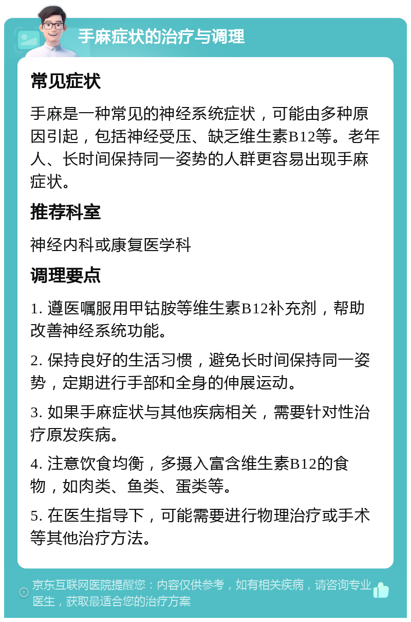 手麻症状的治疗与调理 常见症状 手麻是一种常见的神经系统症状，可能由多种原因引起，包括神经受压、缺乏维生素B12等。老年人、长时间保持同一姿势的人群更容易出现手麻症状。 推荐科室 神经内科或康复医学科 调理要点 1. 遵医嘱服用甲钴胺等维生素B12补充剂，帮助改善神经系统功能。 2. 保持良好的生活习惯，避免长时间保持同一姿势，定期进行手部和全身的伸展运动。 3. 如果手麻症状与其他疾病相关，需要针对性治疗原发疾病。 4. 注意饮食均衡，多摄入富含维生素B12的食物，如肉类、鱼类、蛋类等。 5. 在医生指导下，可能需要进行物理治疗或手术等其他治疗方法。