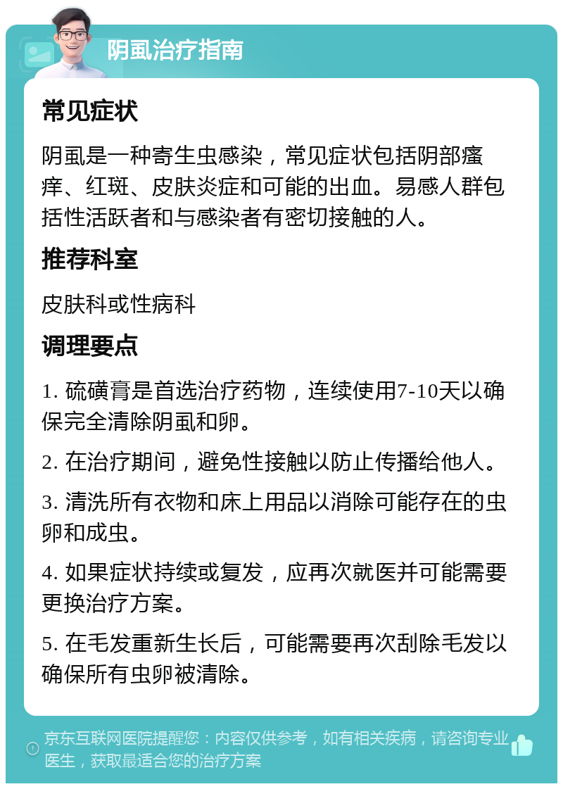 阴虱治疗指南 常见症状 阴虱是一种寄生虫感染，常见症状包括阴部瘙痒、红斑、皮肤炎症和可能的出血。易感人群包括性活跃者和与感染者有密切接触的人。 推荐科室 皮肤科或性病科 调理要点 1. 硫磺膏是首选治疗药物，连续使用7-10天以确保完全清除阴虱和卵。 2. 在治疗期间，避免性接触以防止传播给他人。 3. 清洗所有衣物和床上用品以消除可能存在的虫卵和成虫。 4. 如果症状持续或复发，应再次就医并可能需要更换治疗方案。 5. 在毛发重新生长后，可能需要再次刮除毛发以确保所有虫卵被清除。