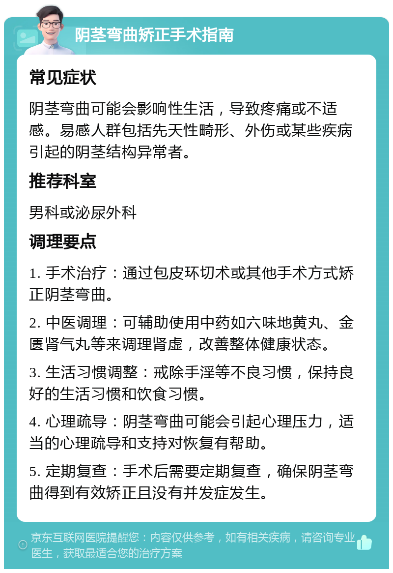 阴茎弯曲矫正手术指南 常见症状 阴茎弯曲可能会影响性生活，导致疼痛或不适感。易感人群包括先天性畸形、外伤或某些疾病引起的阴茎结构异常者。 推荐科室 男科或泌尿外科 调理要点 1. 手术治疗：通过包皮环切术或其他手术方式矫正阴茎弯曲。 2. 中医调理：可辅助使用中药如六味地黄丸、金匮肾气丸等来调理肾虚，改善整体健康状态。 3. 生活习惯调整：戒除手淫等不良习惯，保持良好的生活习惯和饮食习惯。 4. 心理疏导：阴茎弯曲可能会引起心理压力，适当的心理疏导和支持对恢复有帮助。 5. 定期复查：手术后需要定期复查，确保阴茎弯曲得到有效矫正且没有并发症发生。