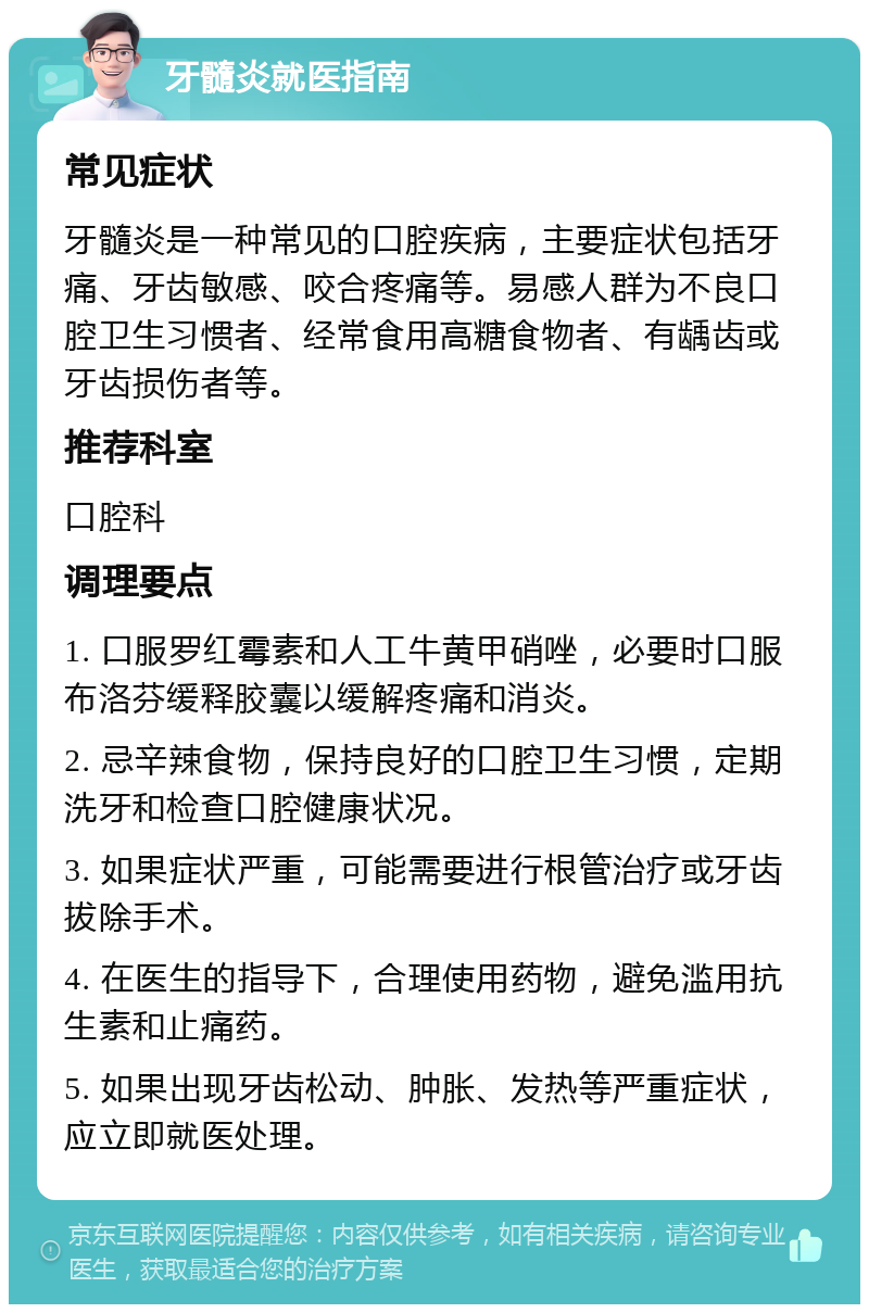 牙髓炎就医指南 常见症状 牙髓炎是一种常见的口腔疾病，主要症状包括牙痛、牙齿敏感、咬合疼痛等。易感人群为不良口腔卫生习惯者、经常食用高糖食物者、有龋齿或牙齿损伤者等。 推荐科室 口腔科 调理要点 1. 口服罗红霉素和人工牛黄甲硝唑，必要时口服布洛芬缓释胶囊以缓解疼痛和消炎。 2. 忌辛辣食物，保持良好的口腔卫生习惯，定期洗牙和检查口腔健康状况。 3. 如果症状严重，可能需要进行根管治疗或牙齿拔除手术。 4. 在医生的指导下，合理使用药物，避免滥用抗生素和止痛药。 5. 如果出现牙齿松动、肿胀、发热等严重症状，应立即就医处理。