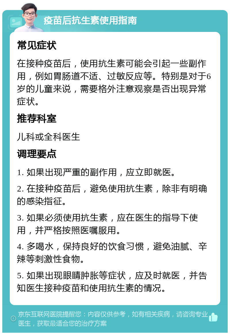 疫苗后抗生素使用指南 常见症状 在接种疫苗后，使用抗生素可能会引起一些副作用，例如胃肠道不适、过敏反应等。特别是对于6岁的儿童来说，需要格外注意观察是否出现异常症状。 推荐科室 儿科或全科医生 调理要点 1. 如果出现严重的副作用，应立即就医。 2. 在接种疫苗后，避免使用抗生素，除非有明确的感染指征。 3. 如果必须使用抗生素，应在医生的指导下使用，并严格按照医嘱服用。 4. 多喝水，保持良好的饮食习惯，避免油腻、辛辣等刺激性食物。 5. 如果出现眼睛肿胀等症状，应及时就医，并告知医生接种疫苗和使用抗生素的情况。