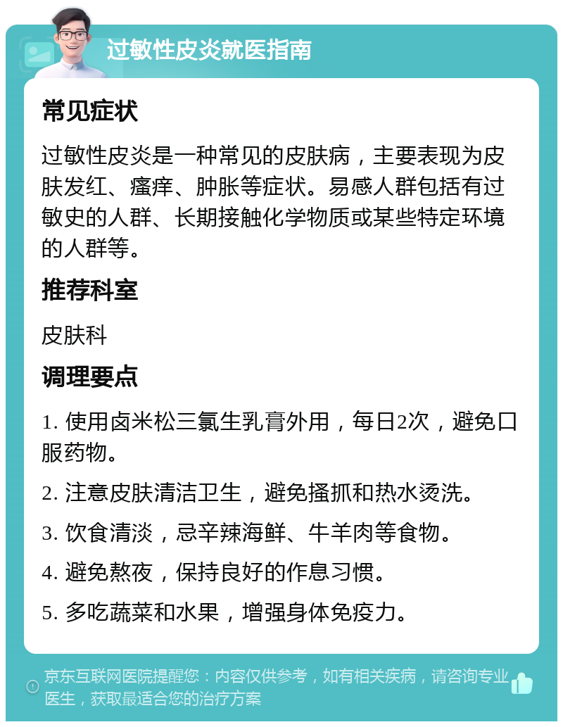 过敏性皮炎就医指南 常见症状 过敏性皮炎是一种常见的皮肤病，主要表现为皮肤发红、瘙痒、肿胀等症状。易感人群包括有过敏史的人群、长期接触化学物质或某些特定环境的人群等。 推荐科室 皮肤科 调理要点 1. 使用卤米松三氯生乳膏外用，每日2次，避免口服药物。 2. 注意皮肤清洁卫生，避免搔抓和热水烫洗。 3. 饮食清淡，忌辛辣海鲜、牛羊肉等食物。 4. 避免熬夜，保持良好的作息习惯。 5. 多吃蔬菜和水果，增强身体免疫力。