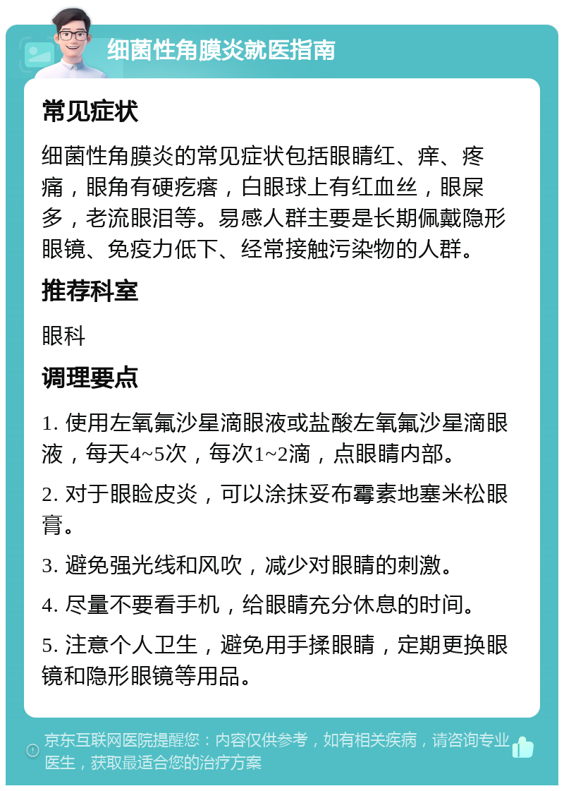 细菌性角膜炎就医指南 常见症状 细菌性角膜炎的常见症状包括眼睛红、痒、疼痛，眼角有硬疙瘩，白眼球上有红血丝，眼屎多，老流眼泪等。易感人群主要是长期佩戴隐形眼镜、免疫力低下、经常接触污染物的人群。 推荐科室 眼科 调理要点 1. 使用左氧氟沙星滴眼液或盐酸左氧氟沙星滴眼液，每天4~5次，每次1~2滴，点眼睛内部。 2. 对于眼睑皮炎，可以涂抹妥布霉素地塞米松眼膏。 3. 避免强光线和风吹，减少对眼睛的刺激。 4. 尽量不要看手机，给眼睛充分休息的时间。 5. 注意个人卫生，避免用手揉眼睛，定期更换眼镜和隐形眼镜等用品。