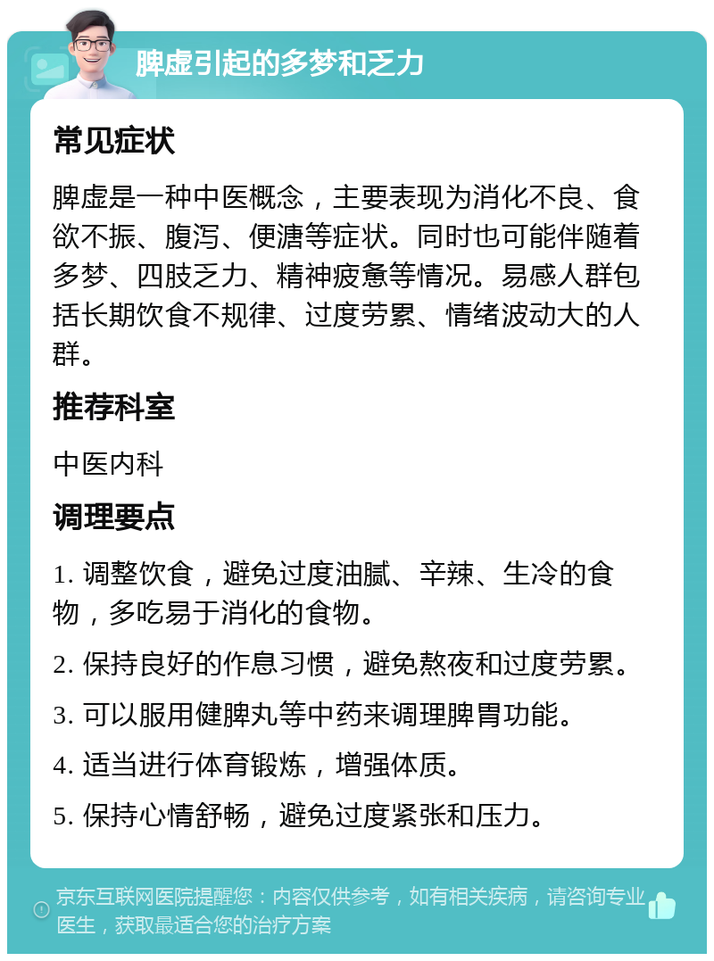 脾虚引起的多梦和乏力 常见症状 脾虚是一种中医概念，主要表现为消化不良、食欲不振、腹泻、便溏等症状。同时也可能伴随着多梦、四肢乏力、精神疲惫等情况。易感人群包括长期饮食不规律、过度劳累、情绪波动大的人群。 推荐科室 中医内科 调理要点 1. 调整饮食，避免过度油腻、辛辣、生冷的食物，多吃易于消化的食物。 2. 保持良好的作息习惯，避免熬夜和过度劳累。 3. 可以服用健脾丸等中药来调理脾胃功能。 4. 适当进行体育锻炼，增强体质。 5. 保持心情舒畅，避免过度紧张和压力。