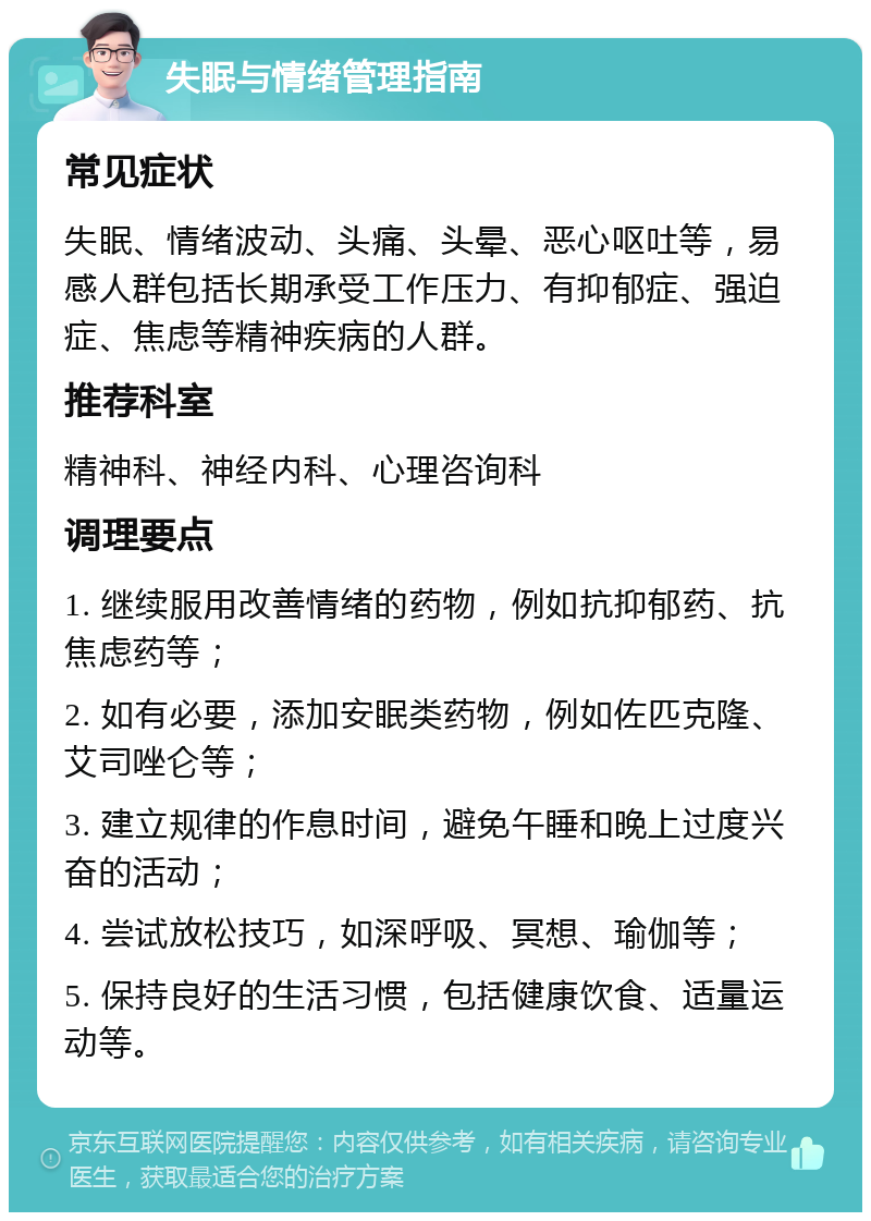 失眠与情绪管理指南 常见症状 失眠、情绪波动、头痛、头晕、恶心呕吐等，易感人群包括长期承受工作压力、有抑郁症、强迫症、焦虑等精神疾病的人群。 推荐科室 精神科、神经内科、心理咨询科 调理要点 1. 继续服用改善情绪的药物，例如抗抑郁药、抗焦虑药等； 2. 如有必要，添加安眠类药物，例如佐匹克隆、艾司唑仑等； 3. 建立规律的作息时间，避免午睡和晚上过度兴奋的活动； 4. 尝试放松技巧，如深呼吸、冥想、瑜伽等； 5. 保持良好的生活习惯，包括健康饮食、适量运动等。