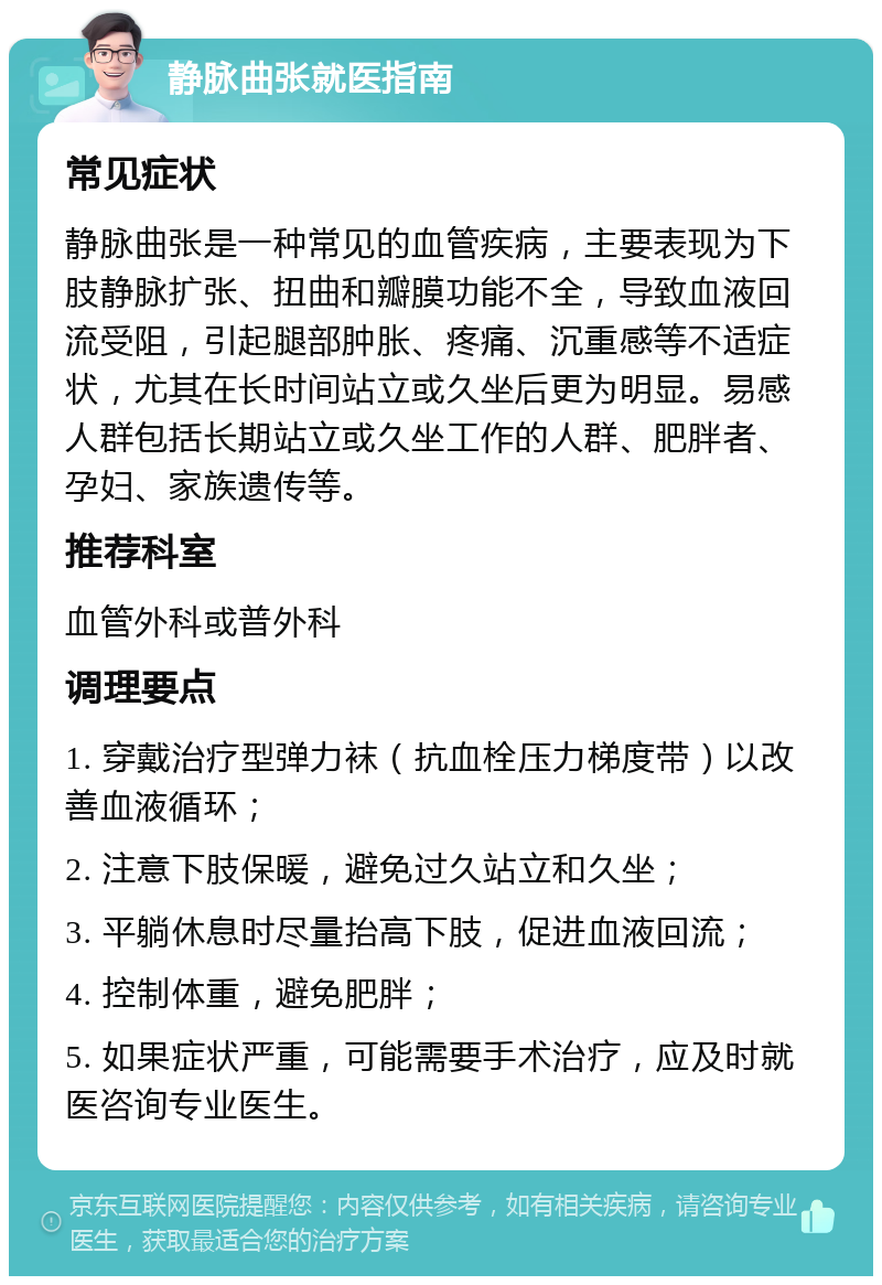 静脉曲张就医指南 常见症状 静脉曲张是一种常见的血管疾病，主要表现为下肢静脉扩张、扭曲和瓣膜功能不全，导致血液回流受阻，引起腿部肿胀、疼痛、沉重感等不适症状，尤其在长时间站立或久坐后更为明显。易感人群包括长期站立或久坐工作的人群、肥胖者、孕妇、家族遗传等。 推荐科室 血管外科或普外科 调理要点 1. 穿戴治疗型弹力袜（抗血栓压力梯度带）以改善血液循环； 2. 注意下肢保暖，避免过久站立和久坐； 3. 平躺休息时尽量抬高下肢，促进血液回流； 4. 控制体重，避免肥胖； 5. 如果症状严重，可能需要手术治疗，应及时就医咨询专业医生。