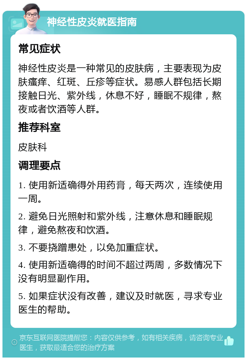 神经性皮炎就医指南 常见症状 神经性皮炎是一种常见的皮肤病，主要表现为皮肤瘙痒、红斑、丘疹等症状。易感人群包括长期接触日光、紫外线，休息不好，睡眠不规律，熬夜或者饮酒等人群。 推荐科室 皮肤科 调理要点 1. 使用新适确得外用药膏，每天两次，连续使用一周。 2. 避免日光照射和紫外线，注意休息和睡眠规律，避免熬夜和饮酒。 3. 不要挠蹭患处，以免加重症状。 4. 使用新适确得的时间不超过两周，多数情况下没有明显副作用。 5. 如果症状没有改善，建议及时就医，寻求专业医生的帮助。