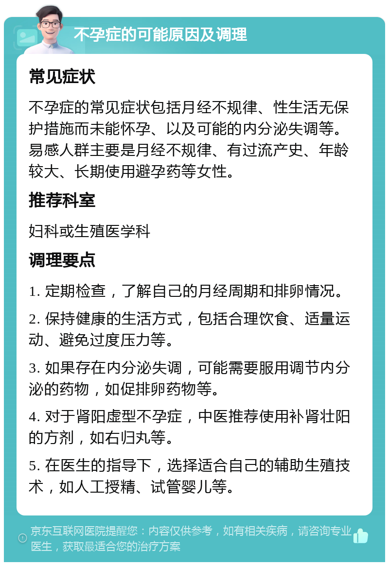 不孕症的可能原因及调理 常见症状 不孕症的常见症状包括月经不规律、性生活无保护措施而未能怀孕、以及可能的内分泌失调等。易感人群主要是月经不规律、有过流产史、年龄较大、长期使用避孕药等女性。 推荐科室 妇科或生殖医学科 调理要点 1. 定期检查，了解自己的月经周期和排卵情况。 2. 保持健康的生活方式，包括合理饮食、适量运动、避免过度压力等。 3. 如果存在内分泌失调，可能需要服用调节内分泌的药物，如促排卵药物等。 4. 对于肾阳虚型不孕症，中医推荐使用补肾壮阳的方剂，如右归丸等。 5. 在医生的指导下，选择适合自己的辅助生殖技术，如人工授精、试管婴儿等。