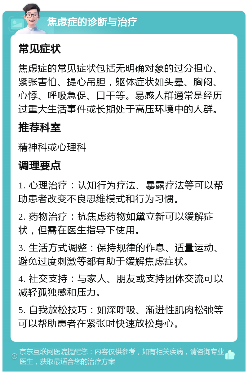 焦虑症的诊断与治疗 常见症状 焦虑症的常见症状包括无明确对象的过分担心、紧张害怕、提心吊胆，躯体症状如头晕、胸闷、心悸、呼吸急促、口干等。易感人群通常是经历过重大生活事件或长期处于高压环境中的人群。 推荐科室 精神科或心理科 调理要点 1. 心理治疗：认知行为疗法、暴露疗法等可以帮助患者改变不良思维模式和行为习惯。 2. 药物治疗：抗焦虑药物如黛立新可以缓解症状，但需在医生指导下使用。 3. 生活方式调整：保持规律的作息、适量运动、避免过度刺激等都有助于缓解焦虑症状。 4. 社交支持：与家人、朋友或支持团体交流可以减轻孤独感和压力。 5. 自我放松技巧：如深呼吸、渐进性肌肉松弛等可以帮助患者在紧张时快速放松身心。