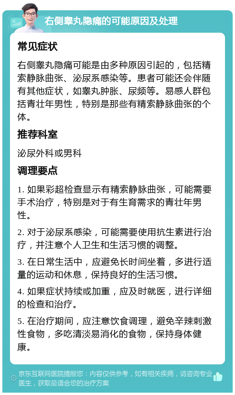 右侧睾丸隐痛的可能原因及处理 常见症状 右侧睾丸隐痛可能是由多种原因引起的，包括精索静脉曲张、泌尿系感染等。患者可能还会伴随有其他症状，如睾丸肿胀、尿频等。易感人群包括青壮年男性，特别是那些有精索静脉曲张的个体。 推荐科室 泌尿外科或男科 调理要点 1. 如果彩超检查显示有精索静脉曲张，可能需要手术治疗，特别是对于有生育需求的青壮年男性。 2. 对于泌尿系感染，可能需要使用抗生素进行治疗，并注意个人卫生和生活习惯的调整。 3. 在日常生活中，应避免长时间坐着，多进行适量的运动和休息，保持良好的生活习惯。 4. 如果症状持续或加重，应及时就医，进行详细的检查和治疗。 5. 在治疗期间，应注意饮食调理，避免辛辣刺激性食物，多吃清淡易消化的食物，保持身体健康。