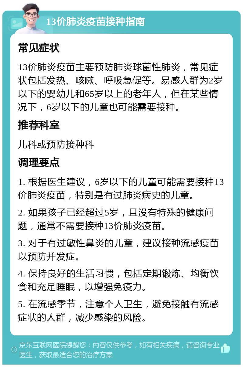 13价肺炎疫苗接种指南 常见症状 13价肺炎疫苗主要预防肺炎球菌性肺炎，常见症状包括发热、咳嗽、呼吸急促等。易感人群为2岁以下的婴幼儿和65岁以上的老年人，但在某些情况下，6岁以下的儿童也可能需要接种。 推荐科室 儿科或预防接种科 调理要点 1. 根据医生建议，6岁以下的儿童可能需要接种13价肺炎疫苗，特别是有过肺炎病史的儿童。 2. 如果孩子已经超过5岁，且没有特殊的健康问题，通常不需要接种13价肺炎疫苗。 3. 对于有过敏性鼻炎的儿童，建议接种流感疫苗以预防并发症。 4. 保持良好的生活习惯，包括定期锻炼、均衡饮食和充足睡眠，以增强免疫力。 5. 在流感季节，注意个人卫生，避免接触有流感症状的人群，减少感染的风险。