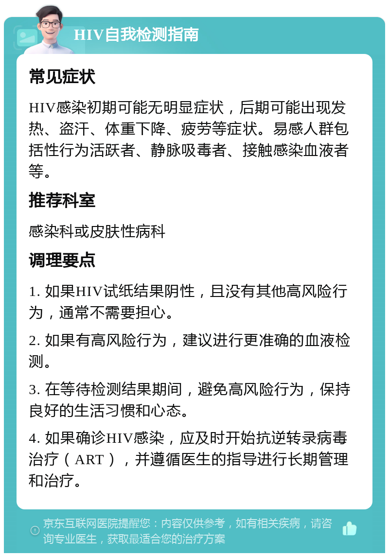 HIV自我检测指南 常见症状 HIV感染初期可能无明显症状，后期可能出现发热、盗汗、体重下降、疲劳等症状。易感人群包括性行为活跃者、静脉吸毒者、接触感染血液者等。 推荐科室 感染科或皮肤性病科 调理要点 1. 如果HIV试纸结果阴性，且没有其他高风险行为，通常不需要担心。 2. 如果有高风险行为，建议进行更准确的血液检测。 3. 在等待检测结果期间，避免高风险行为，保持良好的生活习惯和心态。 4. 如果确诊HIV感染，应及时开始抗逆转录病毒治疗（ART），并遵循医生的指导进行长期管理和治疗。