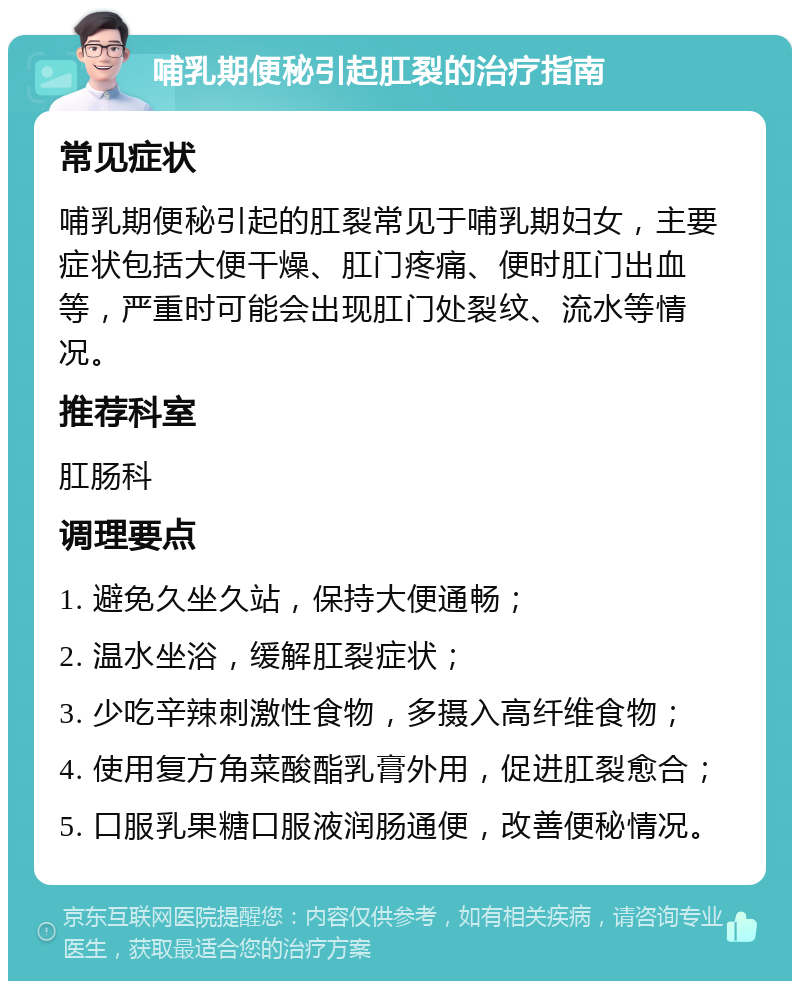 哺乳期便秘引起肛裂的治疗指南 常见症状 哺乳期便秘引起的肛裂常见于哺乳期妇女，主要症状包括大便干燥、肛门疼痛、便时肛门出血等，严重时可能会出现肛门处裂纹、流水等情况。 推荐科室 肛肠科 调理要点 1. 避免久坐久站，保持大便通畅； 2. 温水坐浴，缓解肛裂症状； 3. 少吃辛辣刺激性食物，多摄入高纤维食物； 4. 使用复方角菜酸酯乳膏外用，促进肛裂愈合； 5. 口服乳果糖口服液润肠通便，改善便秘情况。