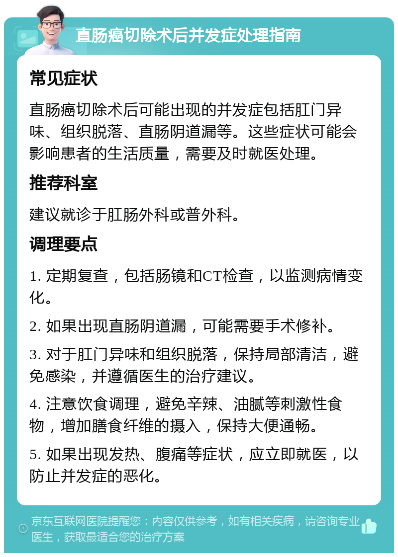 直肠癌切除术后并发症处理指南 常见症状 直肠癌切除术后可能出现的并发症包括肛门异味、组织脱落、直肠阴道漏等。这些症状可能会影响患者的生活质量，需要及时就医处理。 推荐科室 建议就诊于肛肠外科或普外科。 调理要点 1. 定期复查，包括肠镜和CT检查，以监测病情变化。 2. 如果出现直肠阴道漏，可能需要手术修补。 3. 对于肛门异味和组织脱落，保持局部清洁，避免感染，并遵循医生的治疗建议。 4. 注意饮食调理，避免辛辣、油腻等刺激性食物，增加膳食纤维的摄入，保持大便通畅。 5. 如果出现发热、腹痛等症状，应立即就医，以防止并发症的恶化。