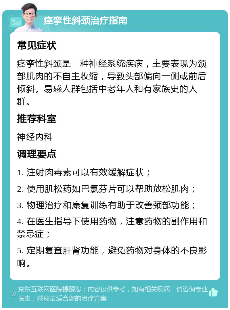 痉挛性斜颈治疗指南 常见症状 痉挛性斜颈是一种神经系统疾病，主要表现为颈部肌肉的不自主收缩，导致头部偏向一侧或前后倾斜。易感人群包括中老年人和有家族史的人群。 推荐科室 神经内科 调理要点 1. 注射肉毒素可以有效缓解症状； 2. 使用肌松药如巴氯芬片可以帮助放松肌肉； 3. 物理治疗和康复训练有助于改善颈部功能； 4. 在医生指导下使用药物，注意药物的副作用和禁忌症； 5. 定期复查肝肾功能，避免药物对身体的不良影响。