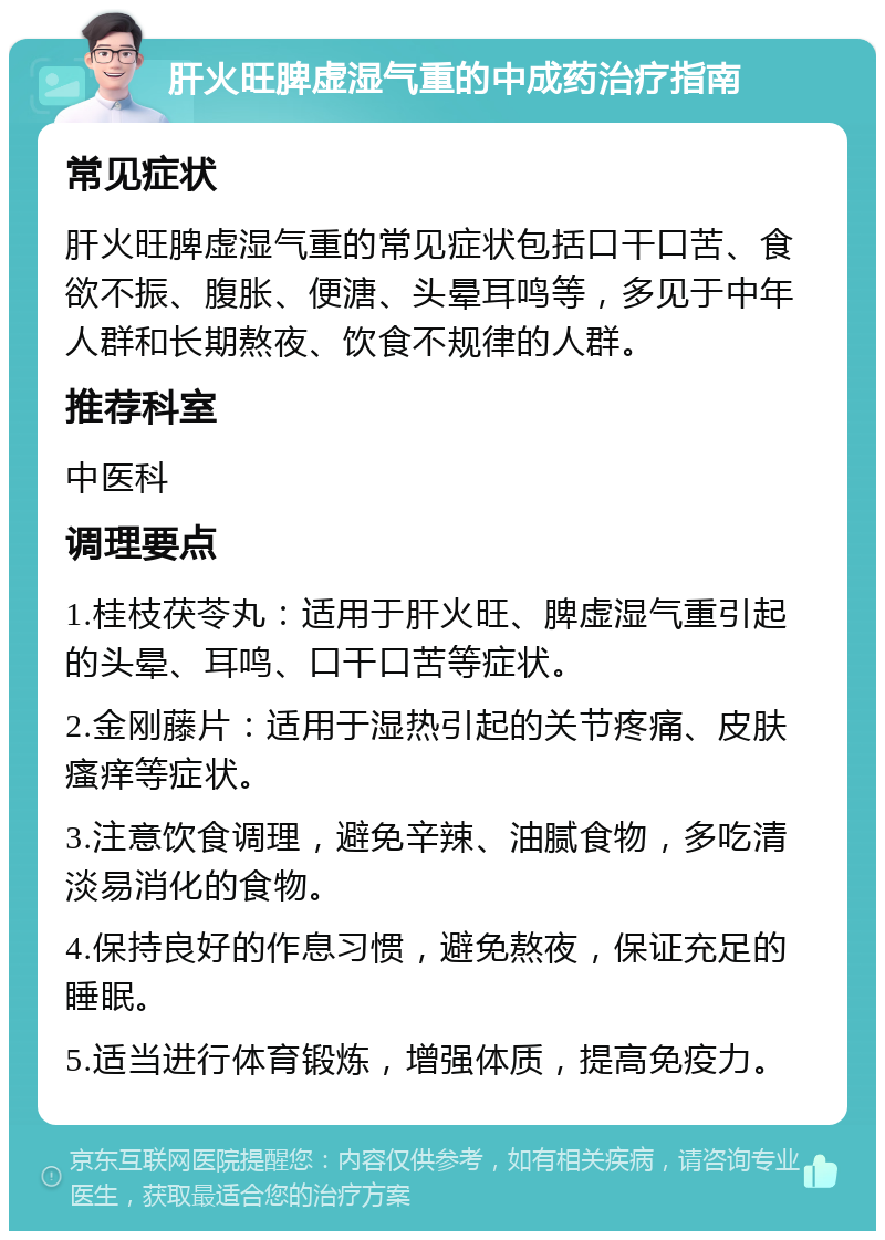 肝火旺脾虚湿气重的中成药治疗指南 常见症状 肝火旺脾虚湿气重的常见症状包括口干口苦、食欲不振、腹胀、便溏、头晕耳鸣等，多见于中年人群和长期熬夜、饮食不规律的人群。 推荐科室 中医科 调理要点 1.桂枝茯苓丸：适用于肝火旺、脾虚湿气重引起的头晕、耳鸣、口干口苦等症状。 2.金刚藤片：适用于湿热引起的关节疼痛、皮肤瘙痒等症状。 3.注意饮食调理，避免辛辣、油腻食物，多吃清淡易消化的食物。 4.保持良好的作息习惯，避免熬夜，保证充足的睡眠。 5.适当进行体育锻炼，增强体质，提高免疫力。