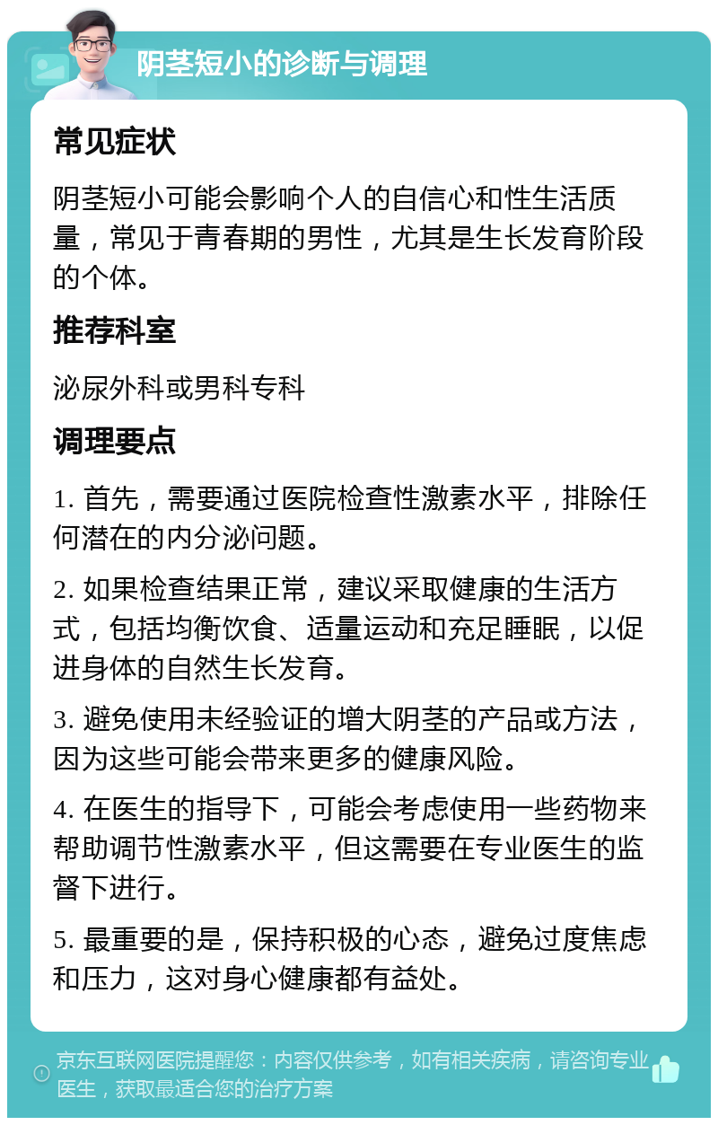 阴茎短小的诊断与调理 常见症状 阴茎短小可能会影响个人的自信心和性生活质量，常见于青春期的男性，尤其是生长发育阶段的个体。 推荐科室 泌尿外科或男科专科 调理要点 1. 首先，需要通过医院检查性激素水平，排除任何潜在的内分泌问题。 2. 如果检查结果正常，建议采取健康的生活方式，包括均衡饮食、适量运动和充足睡眠，以促进身体的自然生长发育。 3. 避免使用未经验证的增大阴茎的产品或方法，因为这些可能会带来更多的健康风险。 4. 在医生的指导下，可能会考虑使用一些药物来帮助调节性激素水平，但这需要在专业医生的监督下进行。 5. 最重要的是，保持积极的心态，避免过度焦虑和压力，这对身心健康都有益处。