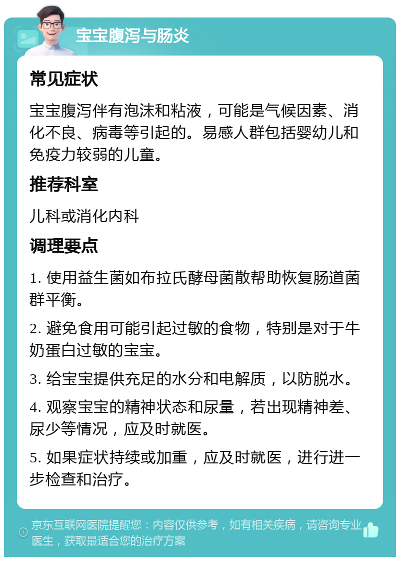 宝宝腹泻与肠炎 常见症状 宝宝腹泻伴有泡沫和粘液，可能是气候因素、消化不良、病毒等引起的。易感人群包括婴幼儿和免疫力较弱的儿童。 推荐科室 儿科或消化内科 调理要点 1. 使用益生菌如布拉氏酵母菌散帮助恢复肠道菌群平衡。 2. 避免食用可能引起过敏的食物，特别是对于牛奶蛋白过敏的宝宝。 3. 给宝宝提供充足的水分和电解质，以防脱水。 4. 观察宝宝的精神状态和尿量，若出现精神差、尿少等情况，应及时就医。 5. 如果症状持续或加重，应及时就医，进行进一步检查和治疗。