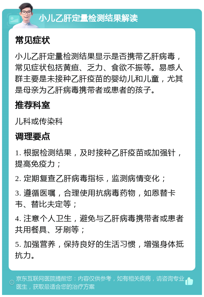 小儿乙肝定量检测结果解读 常见症状 小儿乙肝定量检测结果显示是否携带乙肝病毒，常见症状包括黄疸、乏力、食欲不振等。易感人群主要是未接种乙肝疫苗的婴幼儿和儿童，尤其是母亲为乙肝病毒携带者或患者的孩子。 推荐科室 儿科或传染科 调理要点 1. 根据检测结果，及时接种乙肝疫苗或加强针，提高免疫力； 2. 定期复查乙肝病毒指标，监测病情变化； 3. 遵循医嘱，合理使用抗病毒药物，如恩替卡韦、替比夫定等； 4. 注意个人卫生，避免与乙肝病毒携带者或患者共用餐具、牙刷等； 5. 加强营养，保持良好的生活习惯，增强身体抵抗力。