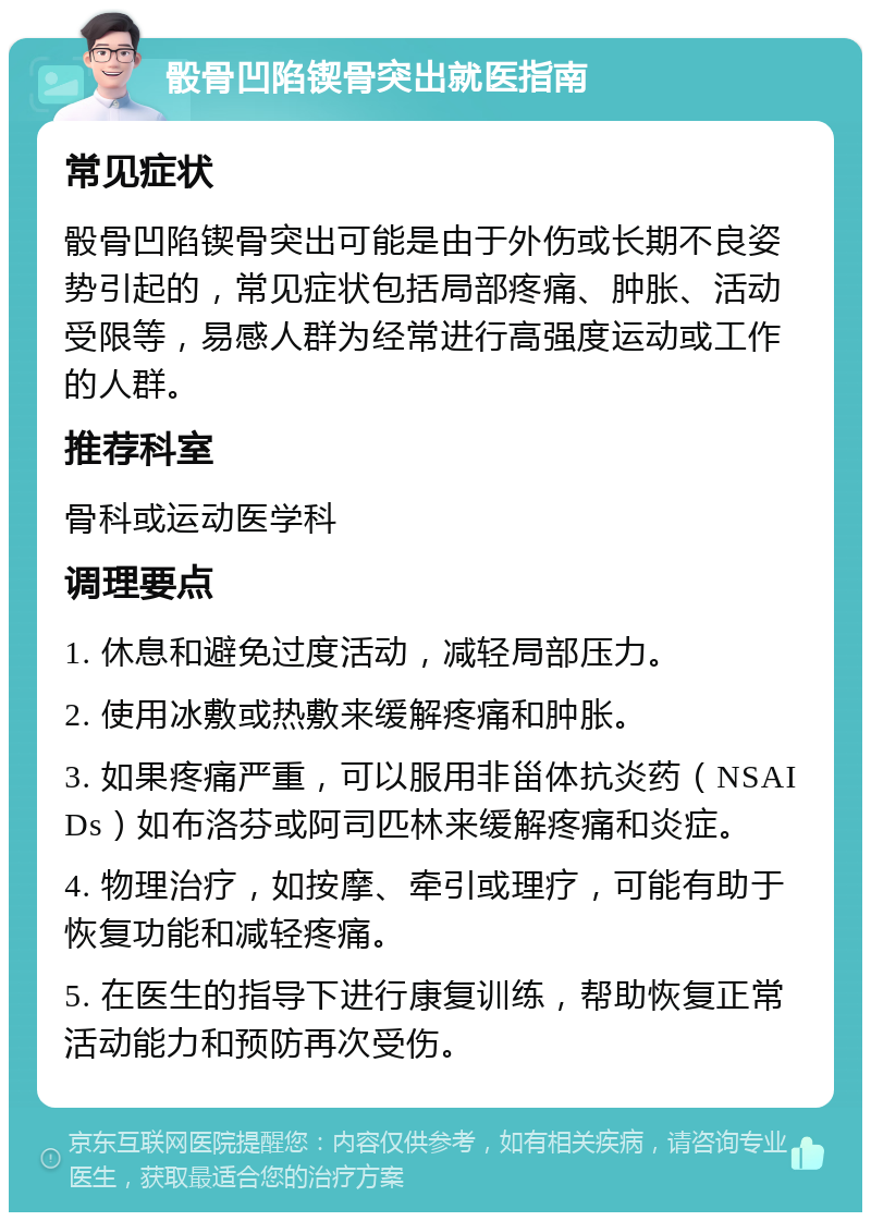 骰骨凹陷锲骨突出就医指南 常见症状 骰骨凹陷锲骨突出可能是由于外伤或长期不良姿势引起的，常见症状包括局部疼痛、肿胀、活动受限等，易感人群为经常进行高强度运动或工作的人群。 推荐科室 骨科或运动医学科 调理要点 1. 休息和避免过度活动，减轻局部压力。 2. 使用冰敷或热敷来缓解疼痛和肿胀。 3. 如果疼痛严重，可以服用非甾体抗炎药（NSAIDs）如布洛芬或阿司匹林来缓解疼痛和炎症。 4. 物理治疗，如按摩、牵引或理疗，可能有助于恢复功能和减轻疼痛。 5. 在医生的指导下进行康复训练，帮助恢复正常活动能力和预防再次受伤。