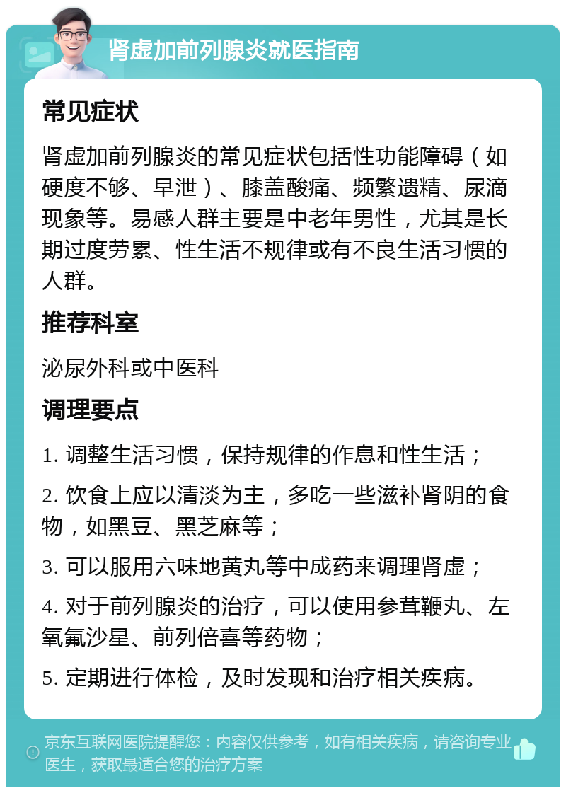 肾虚加前列腺炎就医指南 常见症状 肾虚加前列腺炎的常见症状包括性功能障碍（如硬度不够、早泄）、膝盖酸痛、频繁遗精、尿滴现象等。易感人群主要是中老年男性，尤其是长期过度劳累、性生活不规律或有不良生活习惯的人群。 推荐科室 泌尿外科或中医科 调理要点 1. 调整生活习惯，保持规律的作息和性生活； 2. 饮食上应以清淡为主，多吃一些滋补肾阴的食物，如黑豆、黑芝麻等； 3. 可以服用六味地黄丸等中成药来调理肾虚； 4. 对于前列腺炎的治疗，可以使用参茸鞭丸、左氧氟沙星、前列倍喜等药物； 5. 定期进行体检，及时发现和治疗相关疾病。