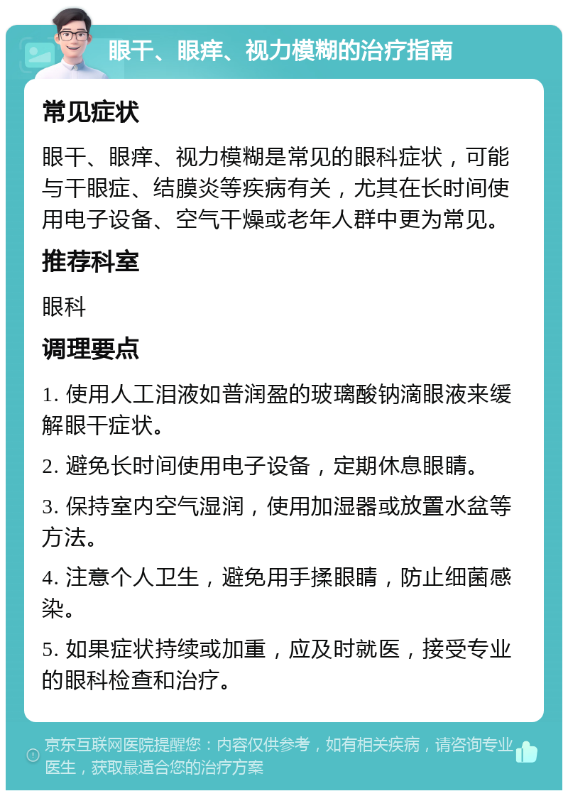 眼干、眼痒、视力模糊的治疗指南 常见症状 眼干、眼痒、视力模糊是常见的眼科症状，可能与干眼症、结膜炎等疾病有关，尤其在长时间使用电子设备、空气干燥或老年人群中更为常见。 推荐科室 眼科 调理要点 1. 使用人工泪液如普润盈的玻璃酸钠滴眼液来缓解眼干症状。 2. 避免长时间使用电子设备，定期休息眼睛。 3. 保持室内空气湿润，使用加湿器或放置水盆等方法。 4. 注意个人卫生，避免用手揉眼睛，防止细菌感染。 5. 如果症状持续或加重，应及时就医，接受专业的眼科检查和治疗。