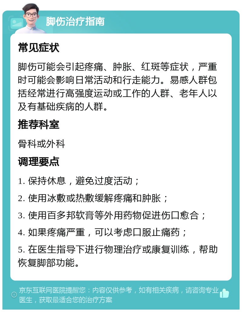 脚伤治疗指南 常见症状 脚伤可能会引起疼痛、肿胀、红斑等症状，严重时可能会影响日常活动和行走能力。易感人群包括经常进行高强度运动或工作的人群、老年人以及有基础疾病的人群。 推荐科室 骨科或外科 调理要点 1. 保持休息，避免过度活动； 2. 使用冰敷或热敷缓解疼痛和肿胀； 3. 使用百多邦软膏等外用药物促进伤口愈合； 4. 如果疼痛严重，可以考虑口服止痛药； 5. 在医生指导下进行物理治疗或康复训练，帮助恢复脚部功能。