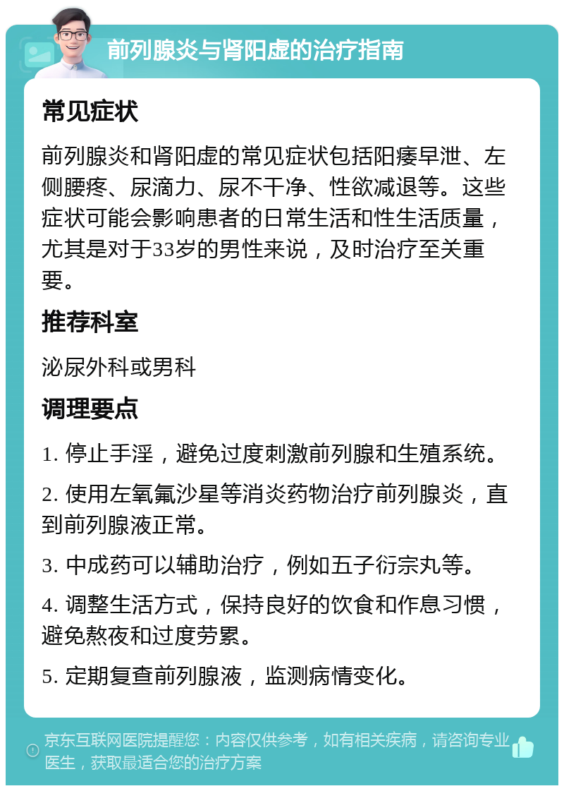 前列腺炎与肾阳虚的治疗指南 常见症状 前列腺炎和肾阳虚的常见症状包括阳痿早泄、左侧腰疼、尿滴力、尿不干净、性欲减退等。这些症状可能会影响患者的日常生活和性生活质量，尤其是对于33岁的男性来说，及时治疗至关重要。 推荐科室 泌尿外科或男科 调理要点 1. 停止手淫，避免过度刺激前列腺和生殖系统。 2. 使用左氧氟沙星等消炎药物治疗前列腺炎，直到前列腺液正常。 3. 中成药可以辅助治疗，例如五子衍宗丸等。 4. 调整生活方式，保持良好的饮食和作息习惯，避免熬夜和过度劳累。 5. 定期复查前列腺液，监测病情变化。