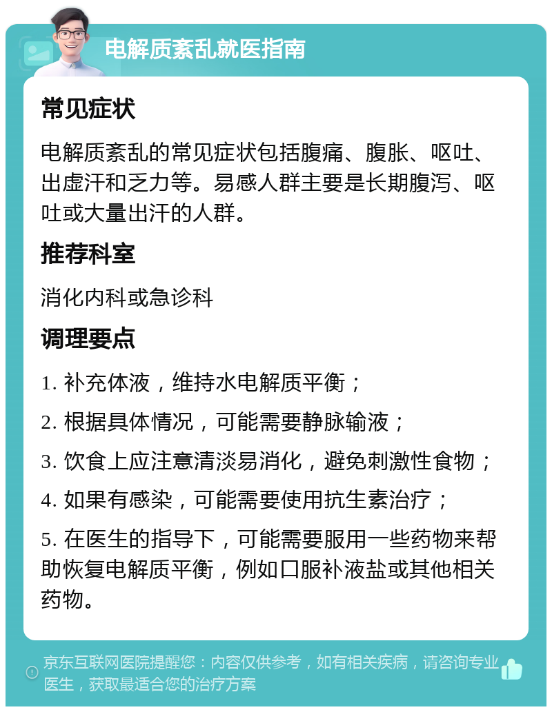 电解质紊乱就医指南 常见症状 电解质紊乱的常见症状包括腹痛、腹胀、呕吐、出虚汗和乏力等。易感人群主要是长期腹泻、呕吐或大量出汗的人群。 推荐科室 消化内科或急诊科 调理要点 1. 补充体液，维持水电解质平衡； 2. 根据具体情况，可能需要静脉输液； 3. 饮食上应注意清淡易消化，避免刺激性食物； 4. 如果有感染，可能需要使用抗生素治疗； 5. 在医生的指导下，可能需要服用一些药物来帮助恢复电解质平衡，例如口服补液盐或其他相关药物。