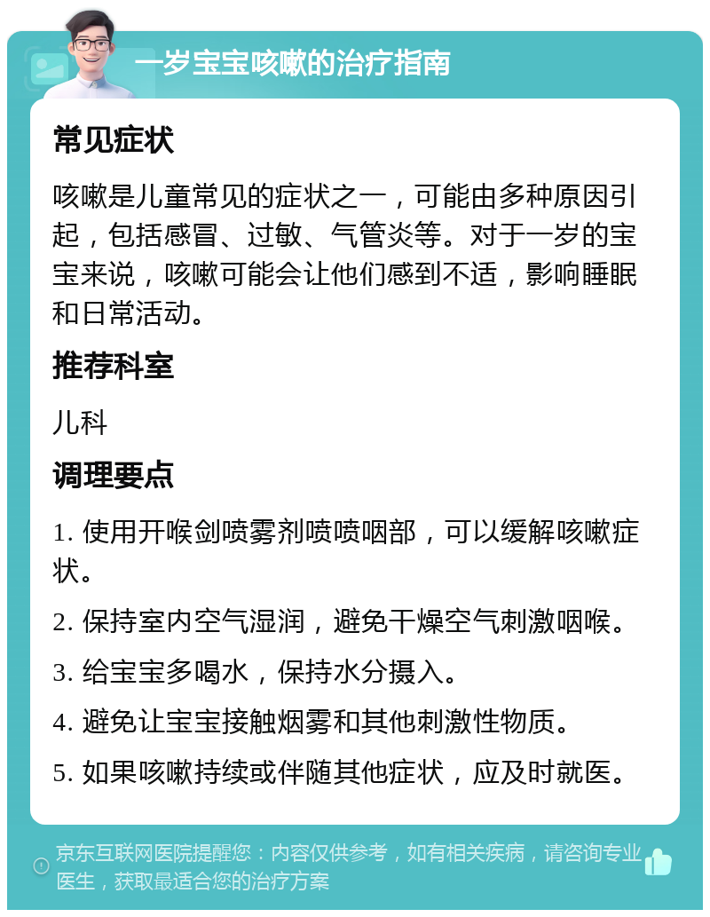 一岁宝宝咳嗽的治疗指南 常见症状 咳嗽是儿童常见的症状之一，可能由多种原因引起，包括感冒、过敏、气管炎等。对于一岁的宝宝来说，咳嗽可能会让他们感到不适，影响睡眠和日常活动。 推荐科室 儿科 调理要点 1. 使用开喉剑喷雾剂喷喷咽部，可以缓解咳嗽症状。 2. 保持室内空气湿润，避免干燥空气刺激咽喉。 3. 给宝宝多喝水，保持水分摄入。 4. 避免让宝宝接触烟雾和其他刺激性物质。 5. 如果咳嗽持续或伴随其他症状，应及时就医。