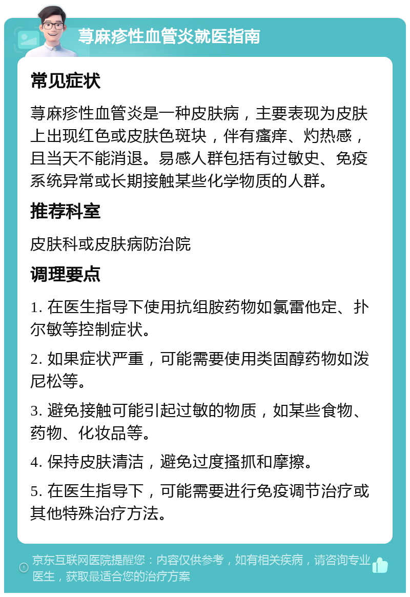 荨麻疹性血管炎就医指南 常见症状 荨麻疹性血管炎是一种皮肤病，主要表现为皮肤上出现红色或皮肤色斑块，伴有瘙痒、灼热感，且当天不能消退。易感人群包括有过敏史、免疫系统异常或长期接触某些化学物质的人群。 推荐科室 皮肤科或皮肤病防治院 调理要点 1. 在医生指导下使用抗组胺药物如氯雷他定、扑尔敏等控制症状。 2. 如果症状严重，可能需要使用类固醇药物如泼尼松等。 3. 避免接触可能引起过敏的物质，如某些食物、药物、化妆品等。 4. 保持皮肤清洁，避免过度搔抓和摩擦。 5. 在医生指导下，可能需要进行免疫调节治疗或其他特殊治疗方法。