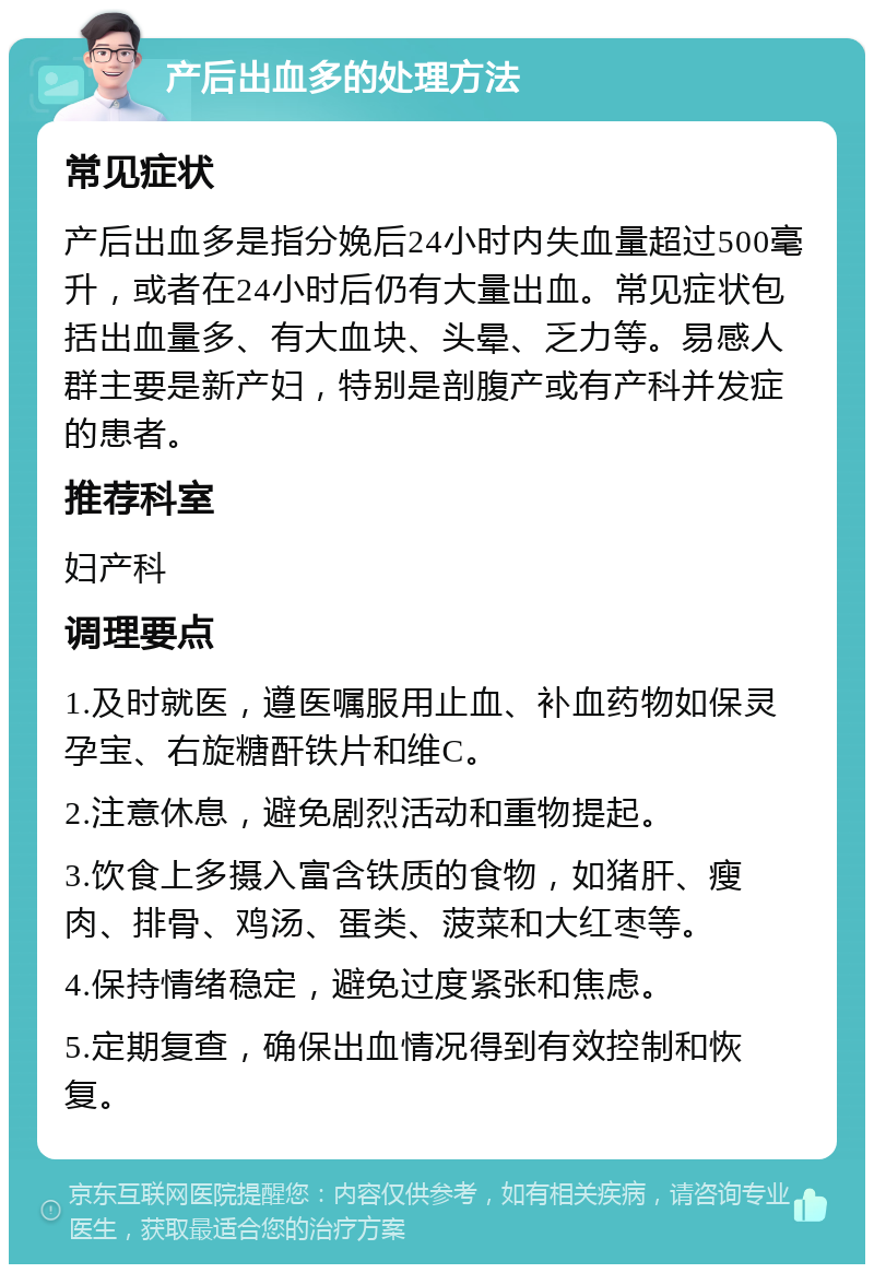 产后出血多的处理方法 常见症状 产后出血多是指分娩后24小时内失血量超过500毫升，或者在24小时后仍有大量出血。常见症状包括出血量多、有大血块、头晕、乏力等。易感人群主要是新产妇，特别是剖腹产或有产科并发症的患者。 推荐科室 妇产科 调理要点 1.及时就医，遵医嘱服用止血、补血药物如保灵孕宝、右旋糖酐铁片和维C。 2.注意休息，避免剧烈活动和重物提起。 3.饮食上多摄入富含铁质的食物，如猪肝、瘦肉、排骨、鸡汤、蛋类、菠菜和大红枣等。 4.保持情绪稳定，避免过度紧张和焦虑。 5.定期复查，确保出血情况得到有效控制和恢复。