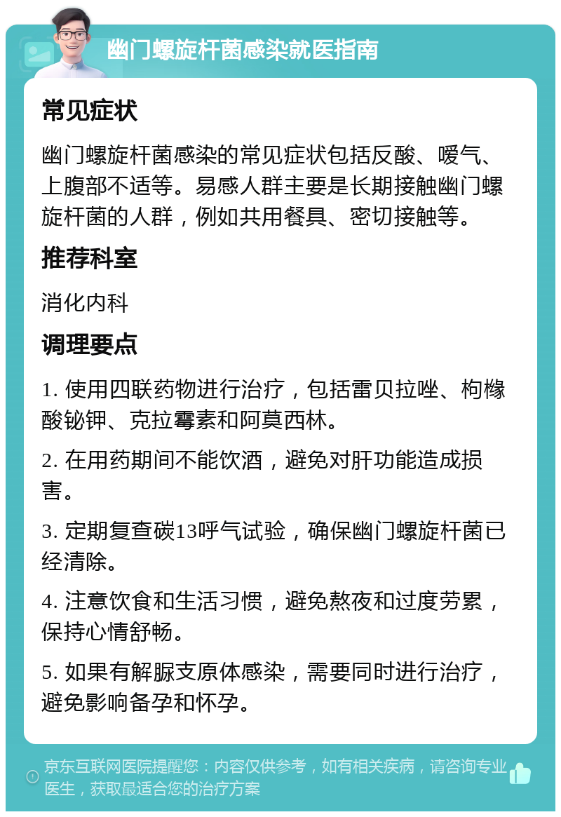 幽门螺旋杆菌感染就医指南 常见症状 幽门螺旋杆菌感染的常见症状包括反酸、嗳气、上腹部不适等。易感人群主要是长期接触幽门螺旋杆菌的人群，例如共用餐具、密切接触等。 推荐科室 消化内科 调理要点 1. 使用四联药物进行治疗，包括雷贝拉唑、枸橼酸铋钾、克拉霉素和阿莫西林。 2. 在用药期间不能饮酒，避免对肝功能造成损害。 3. 定期复查碳13呼气试验，确保幽门螺旋杆菌已经清除。 4. 注意饮食和生活习惯，避免熬夜和过度劳累，保持心情舒畅。 5. 如果有解脲支原体感染，需要同时进行治疗，避免影响备孕和怀孕。