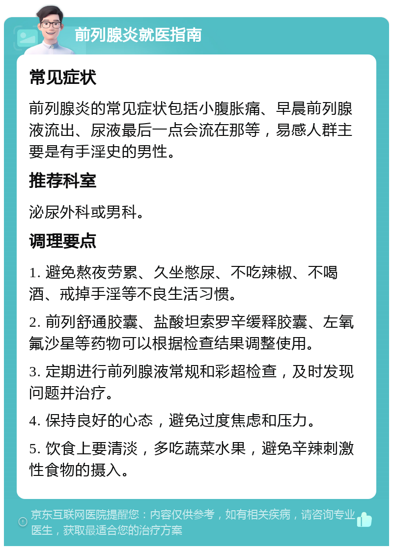 前列腺炎就医指南 常见症状 前列腺炎的常见症状包括小腹胀痛、早晨前列腺液流出、尿液最后一点会流在那等，易感人群主要是有手淫史的男性。 推荐科室 泌尿外科或男科。 调理要点 1. 避免熬夜劳累、久坐憋尿、不吃辣椒、不喝酒、戒掉手淫等不良生活习惯。 2. 前列舒通胶囊、盐酸坦索罗辛缓释胶囊、左氧氟沙星等药物可以根据检查结果调整使用。 3. 定期进行前列腺液常规和彩超检查，及时发现问题并治疗。 4. 保持良好的心态，避免过度焦虑和压力。 5. 饮食上要清淡，多吃蔬菜水果，避免辛辣刺激性食物的摄入。