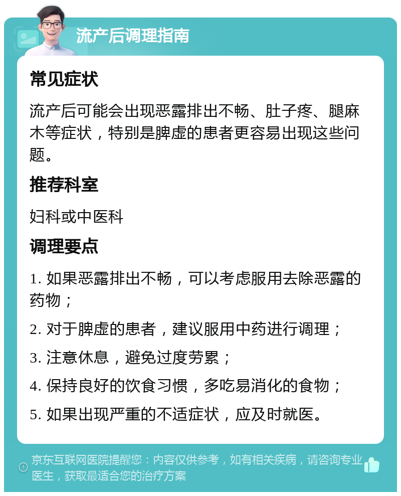 流产后调理指南 常见症状 流产后可能会出现恶露排出不畅、肚子疼、腿麻木等症状，特别是脾虚的患者更容易出现这些问题。 推荐科室 妇科或中医科 调理要点 1. 如果恶露排出不畅，可以考虑服用去除恶露的药物； 2. 对于脾虚的患者，建议服用中药进行调理； 3. 注意休息，避免过度劳累； 4. 保持良好的饮食习惯，多吃易消化的食物； 5. 如果出现严重的不适症状，应及时就医。