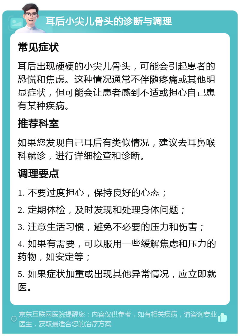 耳后小尖儿骨头的诊断与调理 常见症状 耳后出现硬硬的小尖儿骨头，可能会引起患者的恐慌和焦虑。这种情况通常不伴随疼痛或其他明显症状，但可能会让患者感到不适或担心自己患有某种疾病。 推荐科室 如果您发现自己耳后有类似情况，建议去耳鼻喉科就诊，进行详细检查和诊断。 调理要点 1. 不要过度担心，保持良好的心态； 2. 定期体检，及时发现和处理身体问题； 3. 注意生活习惯，避免不必要的压力和伤害； 4. 如果有需要，可以服用一些缓解焦虑和压力的药物，如安定等； 5. 如果症状加重或出现其他异常情况，应立即就医。