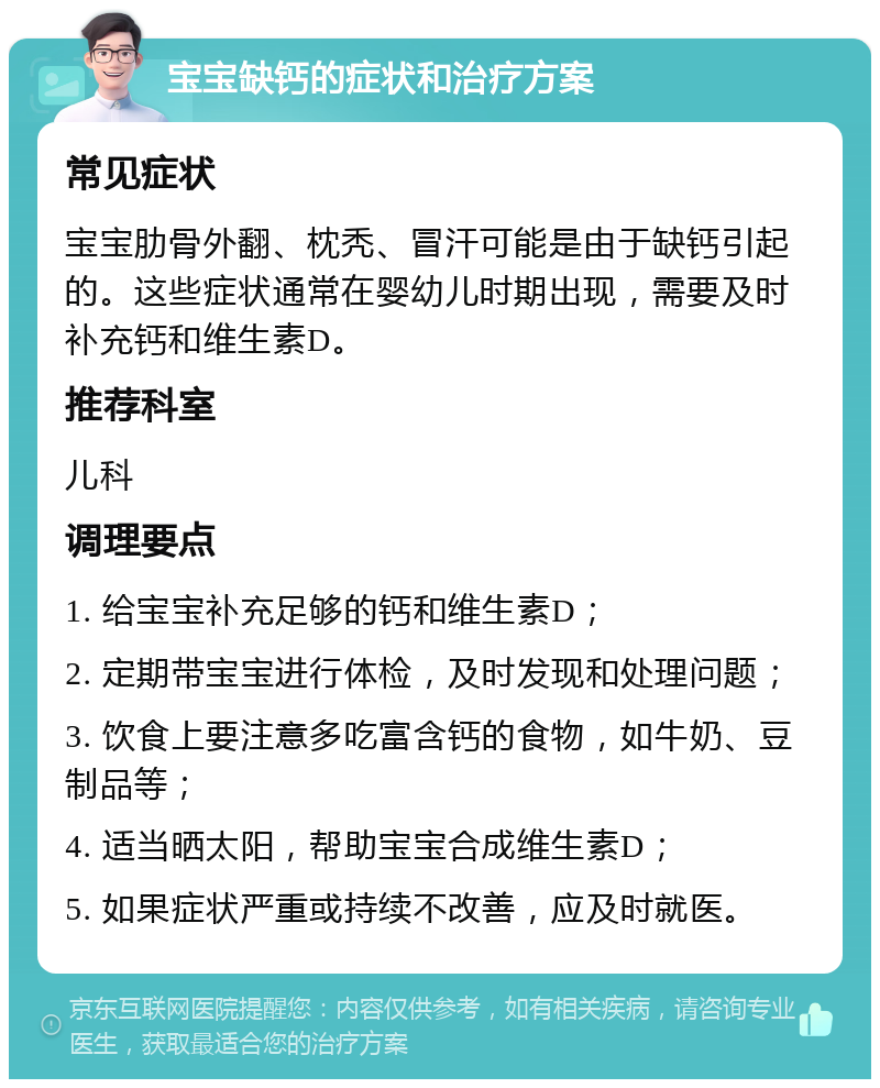 宝宝缺钙的症状和治疗方案 常见症状 宝宝肋骨外翻、枕秃、冒汗可能是由于缺钙引起的。这些症状通常在婴幼儿时期出现，需要及时补充钙和维生素D。 推荐科室 儿科 调理要点 1. 给宝宝补充足够的钙和维生素D； 2. 定期带宝宝进行体检，及时发现和处理问题； 3. 饮食上要注意多吃富含钙的食物，如牛奶、豆制品等； 4. 适当晒太阳，帮助宝宝合成维生素D； 5. 如果症状严重或持续不改善，应及时就医。