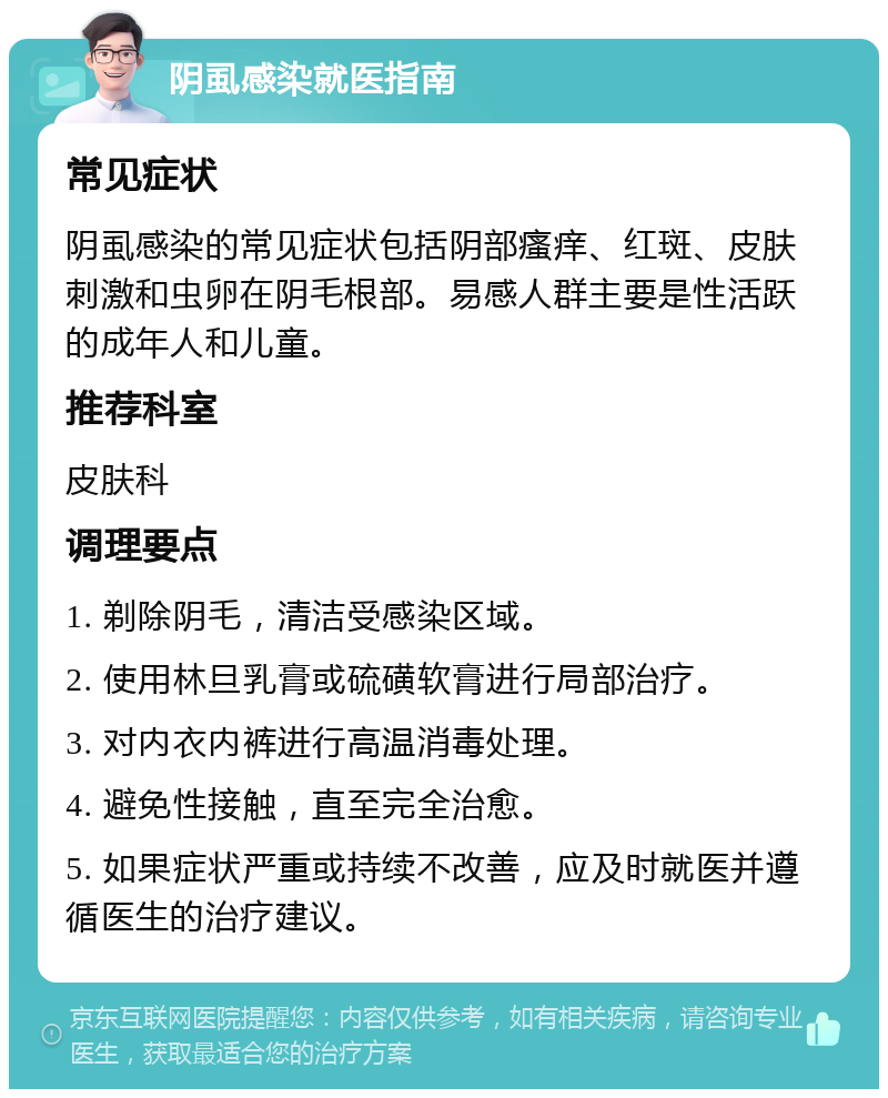 阴虱感染就医指南 常见症状 阴虱感染的常见症状包括阴部瘙痒、红斑、皮肤刺激和虫卵在阴毛根部。易感人群主要是性活跃的成年人和儿童。 推荐科室 皮肤科 调理要点 1. 剃除阴毛，清洁受感染区域。 2. 使用林旦乳膏或硫磺软膏进行局部治疗。 3. 对内衣内裤进行高温消毒处理。 4. 避免性接触，直至完全治愈。 5. 如果症状严重或持续不改善，应及时就医并遵循医生的治疗建议。