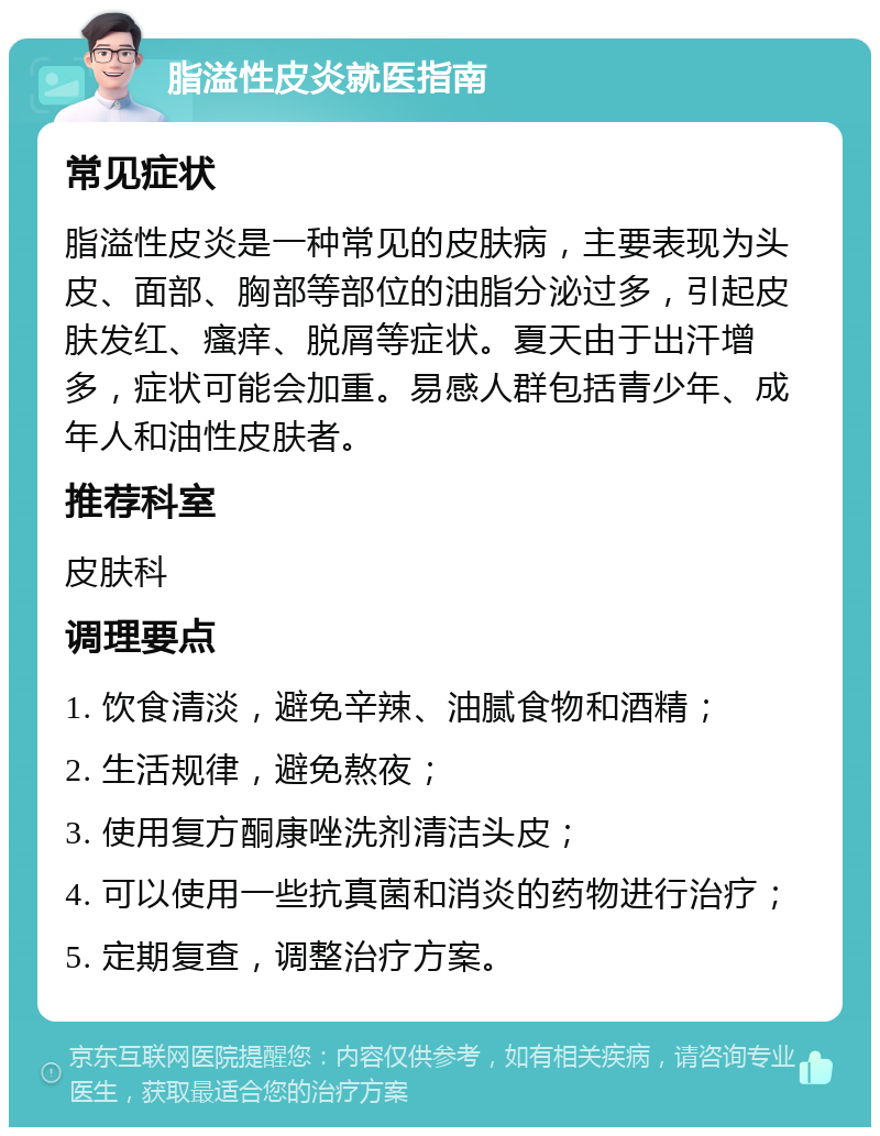 脂溢性皮炎就医指南 常见症状 脂溢性皮炎是一种常见的皮肤病，主要表现为头皮、面部、胸部等部位的油脂分泌过多，引起皮肤发红、瘙痒、脱屑等症状。夏天由于出汗增多，症状可能会加重。易感人群包括青少年、成年人和油性皮肤者。 推荐科室 皮肤科 调理要点 1. 饮食清淡，避免辛辣、油腻食物和酒精； 2. 生活规律，避免熬夜； 3. 使用复方酮康唑洗剂清洁头皮； 4. 可以使用一些抗真菌和消炎的药物进行治疗； 5. 定期复查，调整治疗方案。