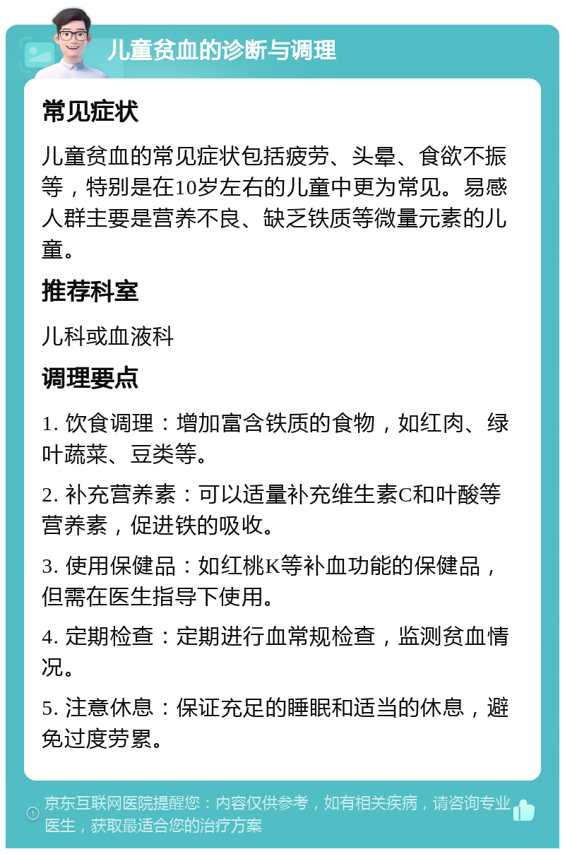 儿童贫血的诊断与调理 常见症状 儿童贫血的常见症状包括疲劳、头晕、食欲不振等，特别是在10岁左右的儿童中更为常见。易感人群主要是营养不良、缺乏铁质等微量元素的儿童。 推荐科室 儿科或血液科 调理要点 1. 饮食调理：增加富含铁质的食物，如红肉、绿叶蔬菜、豆类等。 2. 补充营养素：可以适量补充维生素C和叶酸等营养素，促进铁的吸收。 3. 使用保健品：如红桃K等补血功能的保健品，但需在医生指导下使用。 4. 定期检查：定期进行血常规检查，监测贫血情况。 5. 注意休息：保证充足的睡眠和适当的休息，避免过度劳累。