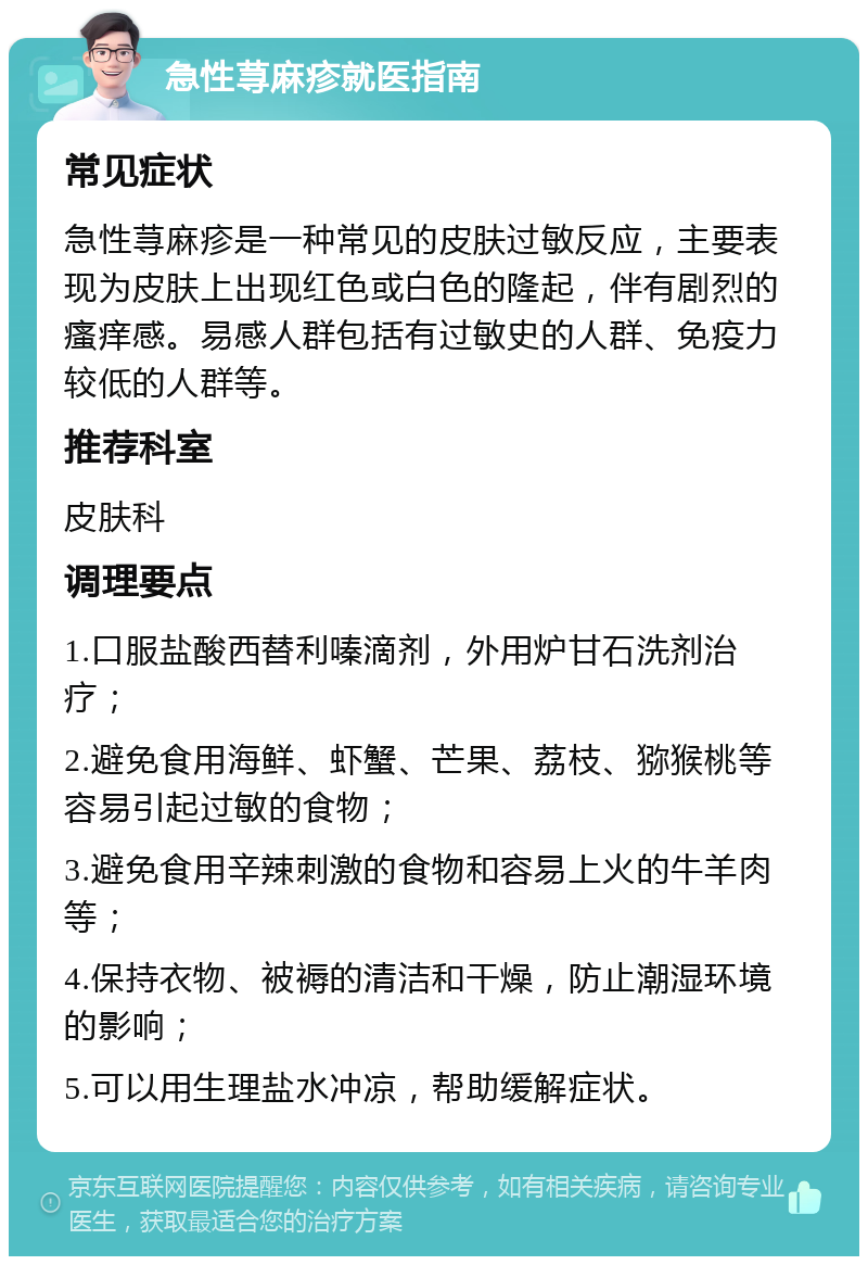 急性荨麻疹就医指南 常见症状 急性荨麻疹是一种常见的皮肤过敏反应，主要表现为皮肤上出现红色或白色的隆起，伴有剧烈的瘙痒感。易感人群包括有过敏史的人群、免疫力较低的人群等。 推荐科室 皮肤科 调理要点 1.口服盐酸西替利嗪滴剂，外用炉甘石洗剂治疗； 2.避免食用海鲜、虾蟹、芒果、荔枝、猕猴桃等容易引起过敏的食物； 3.避免食用辛辣刺激的食物和容易上火的牛羊肉等； 4.保持衣物、被褥的清洁和干燥，防止潮湿环境的影响； 5.可以用生理盐水冲凉，帮助缓解症状。