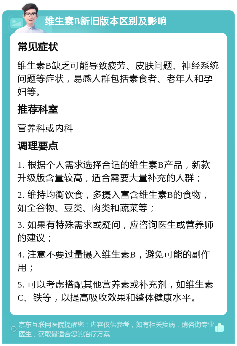 维生素B新旧版本区别及影响 常见症状 维生素B缺乏可能导致疲劳、皮肤问题、神经系统问题等症状，易感人群包括素食者、老年人和孕妇等。 推荐科室 营养科或内科 调理要点 1. 根据个人需求选择合适的维生素B产品，新款升级版含量较高，适合需要大量补充的人群； 2. 维持均衡饮食，多摄入富含维生素B的食物，如全谷物、豆类、肉类和蔬菜等； 3. 如果有特殊需求或疑问，应咨询医生或营养师的建议； 4. 注意不要过量摄入维生素B，避免可能的副作用； 5. 可以考虑搭配其他营养素或补充剂，如维生素C、铁等，以提高吸收效果和整体健康水平。