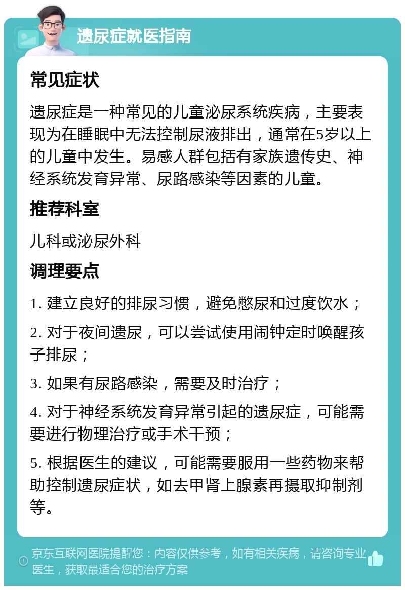 遗尿症就医指南 常见症状 遗尿症是一种常见的儿童泌尿系统疾病，主要表现为在睡眠中无法控制尿液排出，通常在5岁以上的儿童中发生。易感人群包括有家族遗传史、神经系统发育异常、尿路感染等因素的儿童。 推荐科室 儿科或泌尿外科 调理要点 1. 建立良好的排尿习惯，避免憋尿和过度饮水； 2. 对于夜间遗尿，可以尝试使用闹钟定时唤醒孩子排尿； 3. 如果有尿路感染，需要及时治疗； 4. 对于神经系统发育异常引起的遗尿症，可能需要进行物理治疗或手术干预； 5. 根据医生的建议，可能需要服用一些药物来帮助控制遗尿症状，如去甲肾上腺素再摄取抑制剂等。