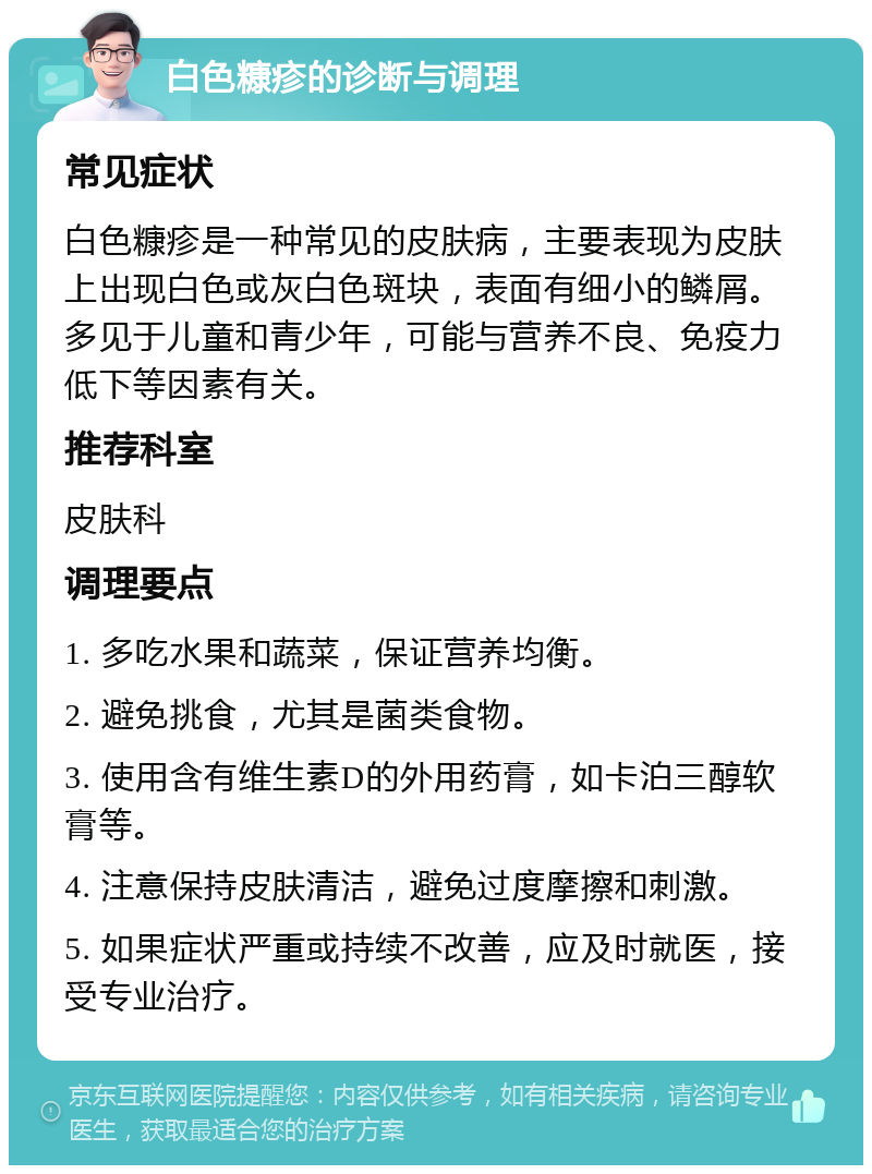 白色糠疹的诊断与调理 常见症状 白色糠疹是一种常见的皮肤病，主要表现为皮肤上出现白色或灰白色斑块，表面有细小的鳞屑。多见于儿童和青少年，可能与营养不良、免疫力低下等因素有关。 推荐科室 皮肤科 调理要点 1. 多吃水果和蔬菜，保证营养均衡。 2. 避免挑食，尤其是菌类食物。 3. 使用含有维生素D的外用药膏，如卡泊三醇软膏等。 4. 注意保持皮肤清洁，避免过度摩擦和刺激。 5. 如果症状严重或持续不改善，应及时就医，接受专业治疗。