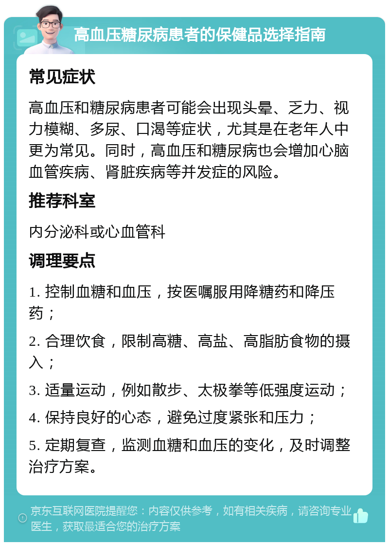 高血压糖尿病患者的保健品选择指南 常见症状 高血压和糖尿病患者可能会出现头晕、乏力、视力模糊、多尿、口渴等症状，尤其是在老年人中更为常见。同时，高血压和糖尿病也会增加心脑血管疾病、肾脏疾病等并发症的风险。 推荐科室 内分泌科或心血管科 调理要点 1. 控制血糖和血压，按医嘱服用降糖药和降压药； 2. 合理饮食，限制高糖、高盐、高脂肪食物的摄入； 3. 适量运动，例如散步、太极拳等低强度运动； 4. 保持良好的心态，避免过度紧张和压力； 5. 定期复查，监测血糖和血压的变化，及时调整治疗方案。