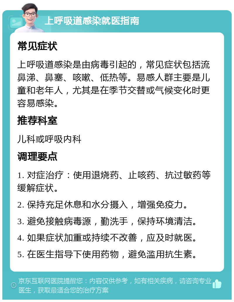 上呼吸道感染就医指南 常见症状 上呼吸道感染是由病毒引起的，常见症状包括流鼻涕、鼻塞、咳嗽、低热等。易感人群主要是儿童和老年人，尤其是在季节交替或气候变化时更容易感染。 推荐科室 儿科或呼吸内科 调理要点 1. 对症治疗：使用退烧药、止咳药、抗过敏药等缓解症状。 2. 保持充足休息和水分摄入，增强免疫力。 3. 避免接触病毒源，勤洗手，保持环境清洁。 4. 如果症状加重或持续不改善，应及时就医。 5. 在医生指导下使用药物，避免滥用抗生素。